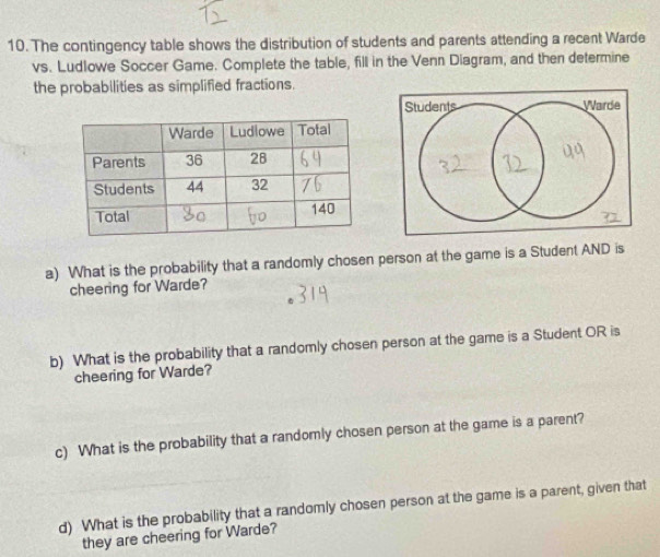 The contingency table shows the distribution of students and parents attending a recent Warde 
vs. Ludlowe Soccer Game. Complete the table, fill in the Venn Diagram, and then determine 
the probabilities as simplified fractions. 
a) What is the probability that a randomly chosen person at the game is a Student AND is 
cheering for Warde? 
b) What is the probability that a randomly chosen person at the game is a Student OR is 
cheering for Warde? 
c) What is the probability that a randomly chosen person at the game is a parent? 
d) What is the probability that a randomly chosen person at the game is a parent, given that 
they are cheering for Warde?