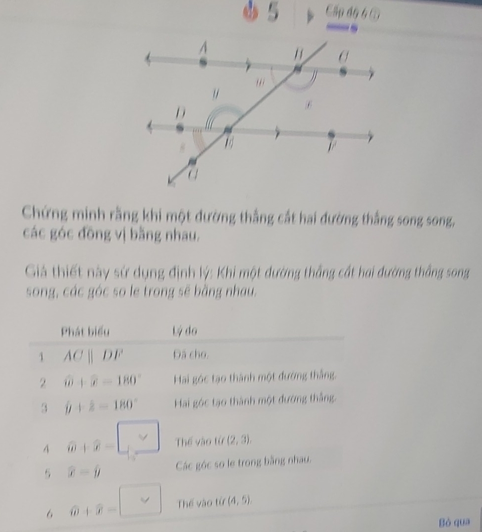 φ 5 Cấp độ 6 à 
Chứng minh rằng khi một đường thắng cắt hai đường thắng song song, 
các góc đông vị bằng nhau. 
Giả thiết này sứ dụng định lý: Khi một dường thắng cất hai đường thắng song 
song, các góc so le trong sẽ bằng nhau. 
Phát biểu Lý do 
1 ACparallel DF Đã cho, 
2 widehat U+overline x=180° Hai góc tạo thành một đướng thắng. 
3 j+z+2-180° Hai góc tạo thành một đường thắng. 
4 widehat W+widehat W=□ Thế vào từ (2,3), 
5 widehat x=widehat y Các góc so le trong bằng nhau. 
6 widehat W+widehat W=□ Thế vào từ (4,5). 
Bó qua