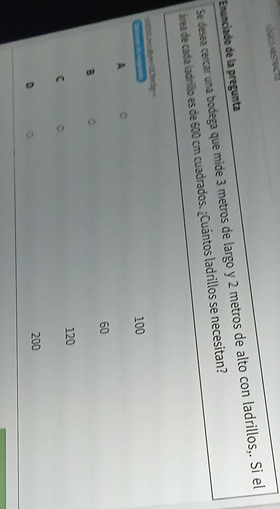 Lógico abstracto
Enunciado de la pregunta
Se desea cercar una bodega que mide 3 metros de largo y 2 metros de alto con ladrillos,. Si el
árrea de cada ladrillo es de 600 cm cuadrados. ¿Cuántos ladrillos se necesitan?
y6))0.(mLsBym+2)C3nBg=
Recher d
100
A
60
B
120
C
0
D
。
200