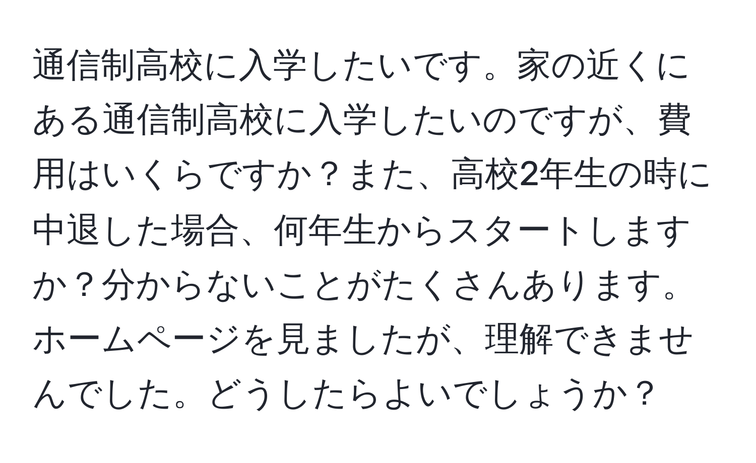 通信制高校に入学したいです。家の近くにある通信制高校に入学したいのですが、費用はいくらですか？また、高校2年生の時に中退した場合、何年生からスタートしますか？分からないことがたくさんあります。ホームページを見ましたが、理解できませんでした。どうしたらよいでしょうか？