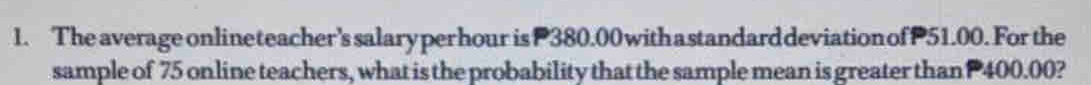 The average onlineteacher's salary perhour is P380.00 withastandarddeviationof P51.00. For the 
sample of 75 online teachers, what is the probability that the sample mean is greater than P 400.00?