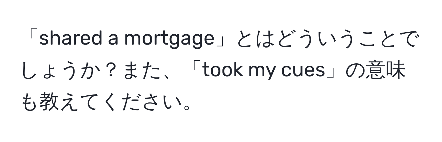 「shared a mortgage」とはどういうことでしょうか？また、「took my cues」の意味も教えてください。