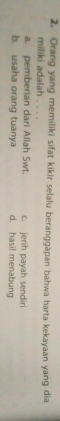 Orang yang memiliki sifat kikir selalu beranggapan bahwa harta kekayaan yang dia
miliki adalah . . . .
a. pemberian dari Allah Swt. c. jerih payah sendiri
b. usaha orang tuanya d. hasil menabung