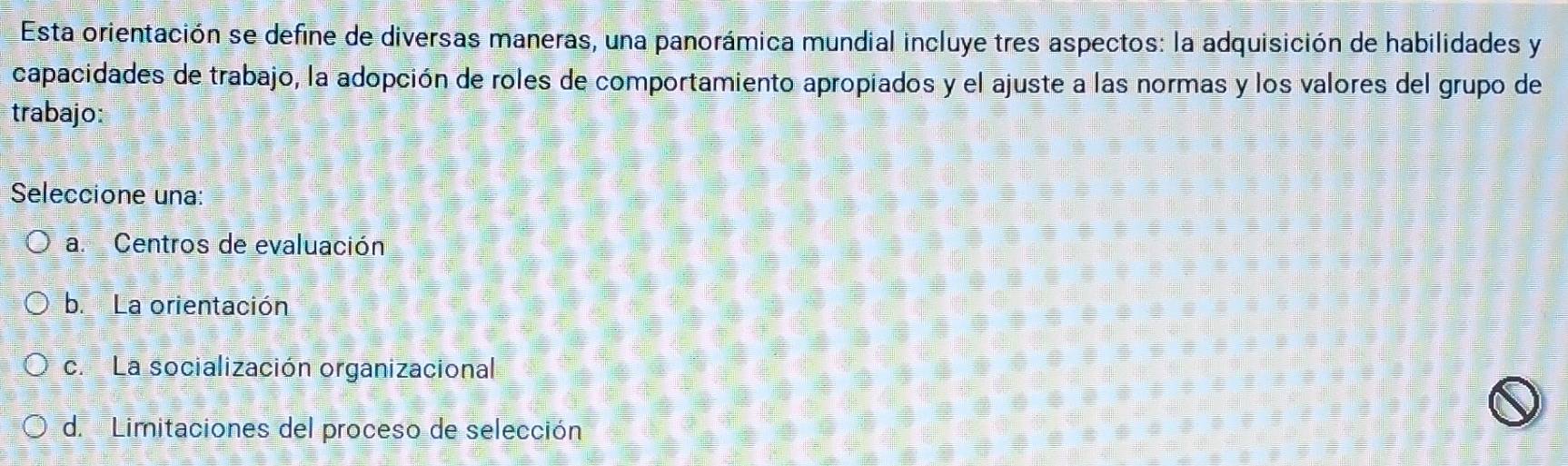 Esta orientación se define de diversas maneras, una panorámica mundial incluye tres aspectos: la adquisición de habilidades y
capacidades de trabajo, la adopción de roles de comportamiento apropiados y el ajuste a las normas y los valores del grupo de
trabajo:
Seleccione una:
a. Centros de evaluación
b. La orientación
c. La socialización organizacional
d. Limitaciones del proceso de selección