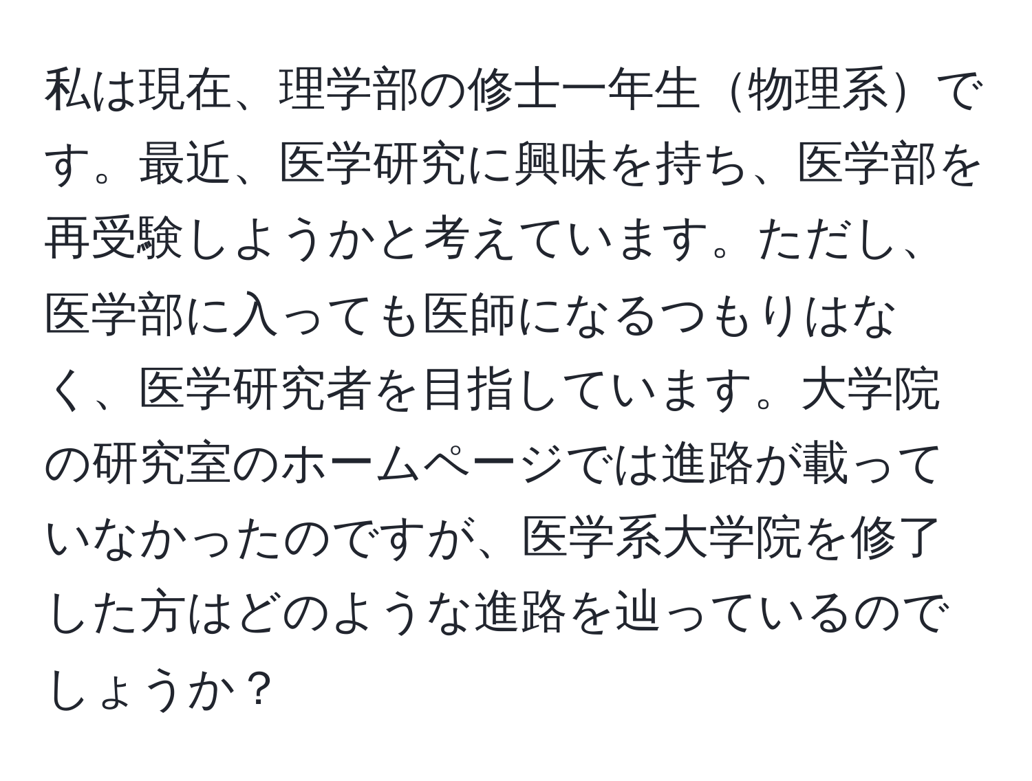 私は現在、理学部の修士一年生物理系です。最近、医学研究に興味を持ち、医学部を再受験しようかと考えています。ただし、医学部に入っても医師になるつもりはなく、医学研究者を目指しています。大学院の研究室のホームページでは進路が載っていなかったのですが、医学系大学院を修了した方はどのような進路を辿っているのでしょうか？