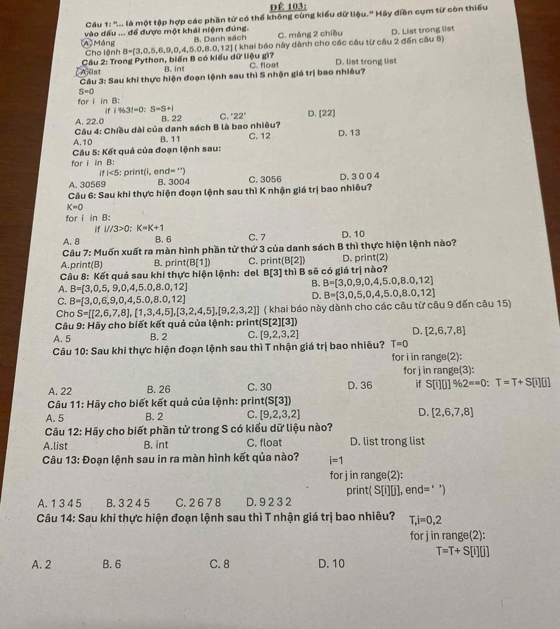 ĐÉ 103:
Câu 1:''.. A là một tập hợp các phần tử có thế không cùng kiểu dữ liệu.' Hãy điền cụm từ còn thiếu
vào dấu ... để được một khái niệm đúng.
A Mảng B. Danh sách C. mảng 2 chiều D. List trong list
Câu 2: Trong Python, biến B có kiểu dữ liệu gì? B=[3,0,5,6,9,0,4,5.0,8.0,12] ( khai báo này dành cho các câu từ câu 2 đến câu 8)
Cho lệnh
Alist B. int C. float D. list trong list
Câu 3: Sau khi thực hiện đoạn lệnh sau thì S nhận giá trị bao nhiêu?
S=0
for i in B:
if i% 3!=0:S=S+l
A. 22.0 B. 22 C. '22' D. [22]
Câu 4: Chiều dài của danh sách B là bao nhiêu?
A.10 B. 11 C. 12 D. 13
Câu 5: Kết quả của đoạn lệnh sau:
for i in B:
ifi<5: print(i, end ='')
A. 30569 D. 3 0 0 4
B. 3004 C. 3056
Câu 6: Sau khi thực hiện đoạn lệnh sau thì K nhận giá trị bao nhiêu?
K=0
for i in B:
if i//3>0:K=K+1
A. 8 B. 6 C.7 D. 10
Câu 7: Muốn xuất ra màn hình phần tử thứ 3 của danh sách B thì thực hiện lệnh nào?
A.print(B) print(B[1]) C. print(B[2]) D. print(2)
B.
Câu 8: Kết quả sau khi thực hiện lệnh: del B[3] thì B sẽ có giá trị nào?
A. B=[3,0,5,9,0,4,5.0,8.0,12]
B. B=[3,0,9,0,4,5.0,8.0,12]
C. B=[3,0,6,9,0,4,5.0,8.0,12]
D. B=[3,0,5,0,4,5.0,8.0,12]
Cho S=[[2,6,7,8],[1,3,4,5],[3,2,4,5],[9,2,3,2]] ( khai báo này dành cho các câu từ câu 9 đến câu 15)
Câu 9: Hãy cho biết kết quả của lệnh: printe (S[2][3])
D.
A. 5 B. 2 C. [9,2,3,2] [2,6,7,8]
Câu 10: Sau khi thực hiện đoạn lệnh sau thì T nhận giá trị bao nhiêu? T=0
for i in range(2):
for j in range(3):
A. 22 B. 26 C. 30 D. 36 if S[i][j]% 2==0:T=T+S[i][j]
Câu 11: Hãy cho biết kết quả của lệnh: print(S [3])
A. 5 B. 2 C. [9,2,3,2] D. [2,6,7,8]
Câu 12: Hãy cho biết phần tử trong S có kiểu dữ liệu nào?
A.list B. int C. float D. list trong list
Câu 13: Đoạn lệnh sau in ra màn hình kết qủa nào? i=1
for j in range(2):
print( S[i][j], end=‘')
A. 1 3 4 5 B. 3 2 4 5 C. 2 6 7 8 D. 9 2 3 2
Câu 14: Sau khi thực hiện đoạn lệnh sau thì T nhận giá trị bao nhiêu? T,i=0,2
for j in range(2):
T=T+S[i][j]
A. 2 B. 6 C. 8 D. 10