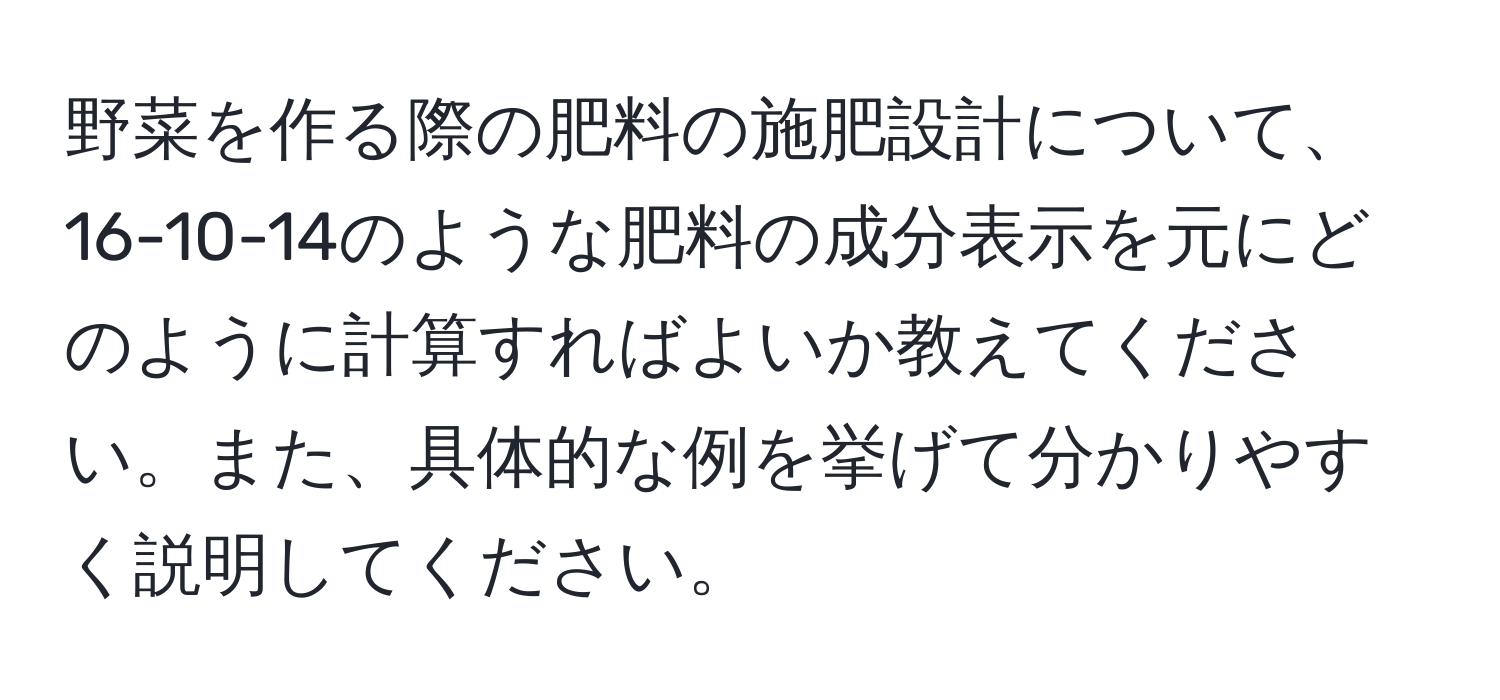 野菜を作る際の肥料の施肥設計について、16-10-14のような肥料の成分表示を元にどのように計算すればよいか教えてください。また、具体的な例を挙げて分かりやすく説明してください。