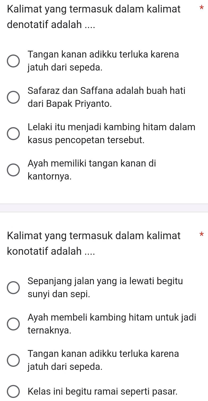 Kalimat yang termasuk dalam kalimat *
denotatif adalah ....
Tangan kanan adikku terluka karena
jatuh dari sepeda.
Safaraz dan Saffana adalah buah hati
dari Bapak Priyanto.
Lelaki itu menjadi kambing hitam dalam
kasus pencopetan tersebut.
Ayah memiliki tangan kanan di
kantornya.
Kalimat yang termasuk dalam kalimat **
konotatif adalah ....
Sepanjang jalan yang ia lewati begitu
sunyi dan sepi.
Ayah membeli kambing hitam untuk jadi
ternaknya.
Tangan kanan adikku terluka karena
jatuh dari sepeda.
Kelas ini begitu ramai seperti pasar.