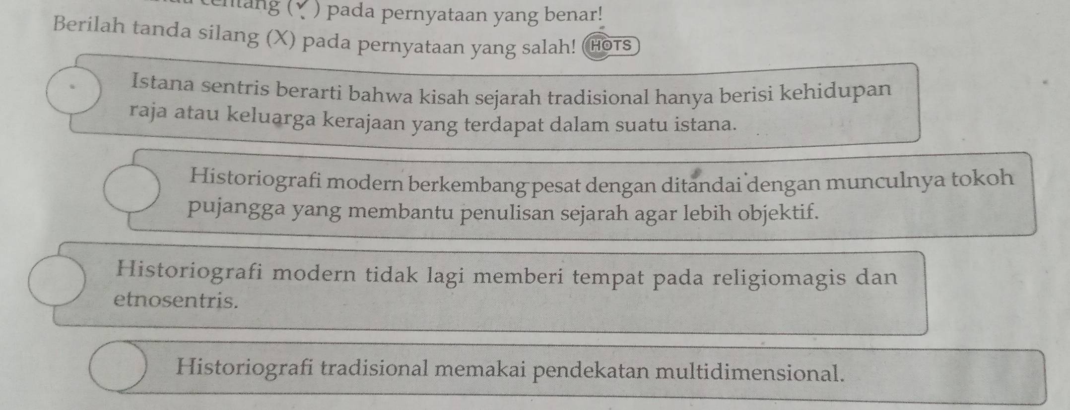 chang (√ ) pada pernyataan yang benar!
Berilah tanda silang (X) pada pernyataan yang salah! HOTS
Istana sentris berarti bahwa kisah sejarah tradisional hanya berisi kehidupan
raja atau keluarga kerajaan yang terdapat dalam suatu istana.
Historiografi modern berkembang pesat dengan ditandai dengan munculnya tokoh
pujangga yang membantu penulisan sejarah agar lebih objektif.
Historiografi modern tidak lagi memberi tempat pada religiomagis dan
etnosentris.
Historiografi tradisional memakai pendekatan multidimensional.