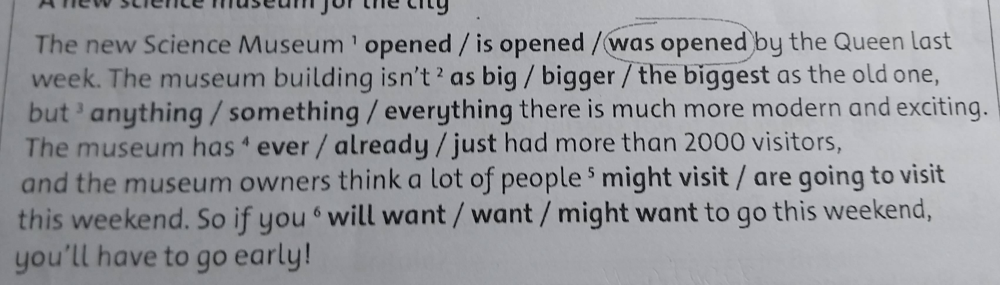dence maseam for the city 
The new Science Museum ¹ opened / is opened / was opened by the Queen last 
week. The museum building isn’t ² as big / bigger / the biggest as the old one, 
but * anything / something / everything there is much more modern and exciting. 
The museum has ⁴ ever / already / just had more than 2000 visitors, 
and the museum owners think a lot of people ⁵ might visit / are going to visit 
this weekend. So if you^6 will want / want / might want to go this weekend, 
you’ll have to go early!