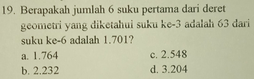 Berapakah jumlah 6 suku pertama dari deret
geometri yang diketahui suku ke -3 adalah 63 dari
suku ke -6 adalah 1.701?
a. 1.764 c. 2.548
b. 2.232 d. 3.204