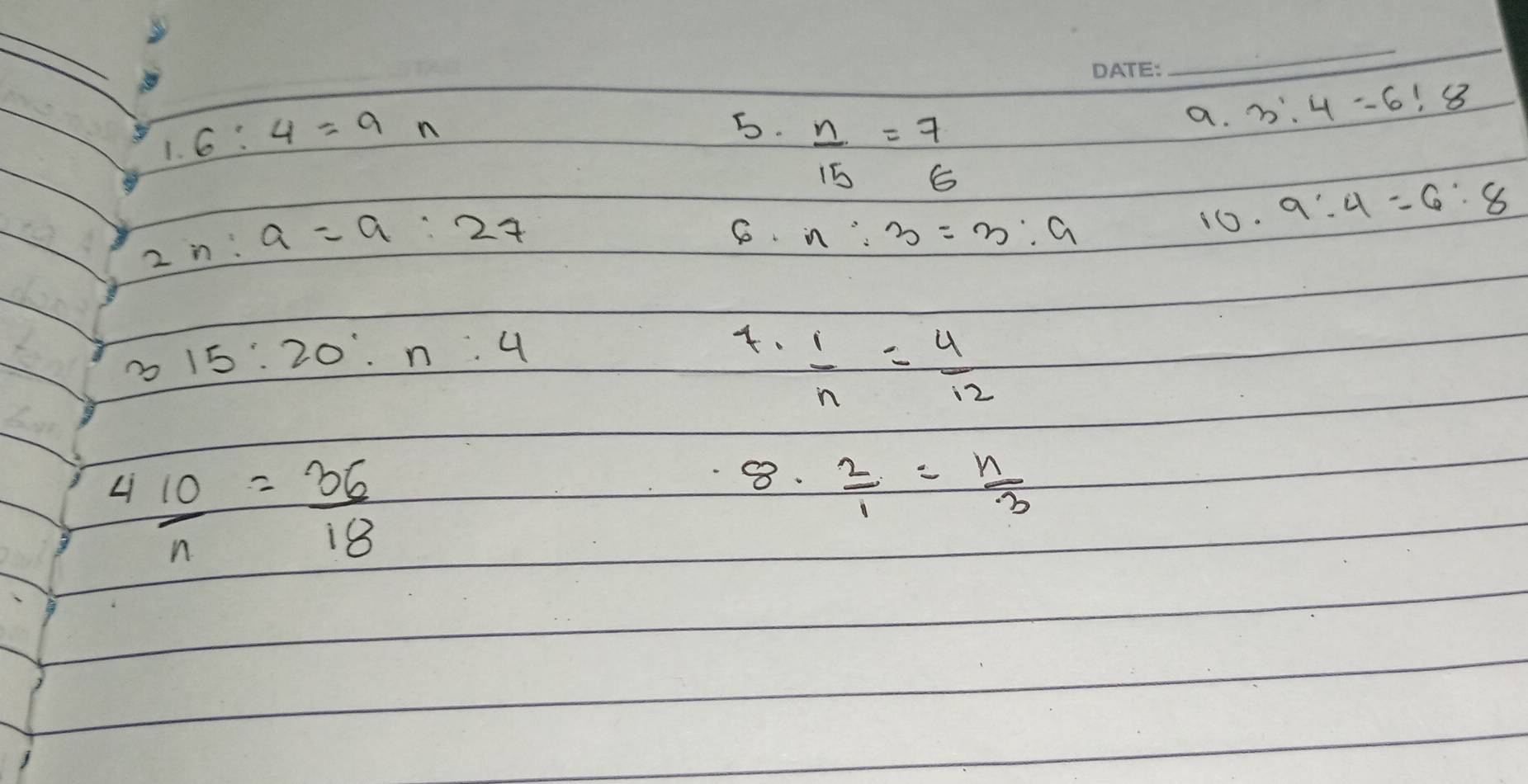 1.6:4=9n
a. 3:4=6!8
5.  n/15 = 7/6 
2n:a=a:27
6o. n:3=3:9
10. 9:4=6:8
15:20:n:4.  1/n = 4/12 
L  10/n = 36/18 
8.  2/1 = n/3 