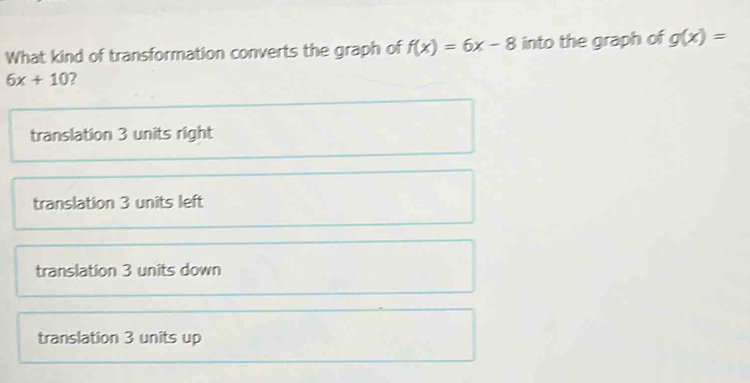 What kind of transformation converts the graph of f(x)=6x-8 into the graph of g(x)=
6x+10 2
translation 3 units right
translation 3 units left
translation 3 units down
translation 3 units up