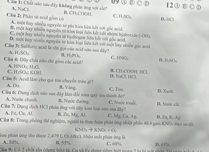 a B C ① 12 ④ B ①
Cầu 1: Chất nào sau đây không phản ứng với sắt?
A. NaCl. B. CH_3COOH. C. H_2SO_4. D. HCl.
Câu 2: Phân tử acid gồm có
A. một hay nhiều nguyên tử phi kim liên kết với gốc acid.
B. một hay nhiều nguyên tử kim loại liên kết với nhóm hydroxide (-OH).
C. một hay nhiều nguyên tử hydrogen liên kết với gốc acid.
D, một hay nhiều nguyên tử kim loại liên kết với một hay nhiều gốc acid.
Câu 3: Sulfuric acid là tên gọi của acid nào sau đây?
A. H_2SO_3. B. H_3PO_4. C. HNO_3. D. H_2SO_4.
Câu 4: Dãy chất nào chỉ gồm các acid?
A. HNO 12 H_2O. B. CH₃COOH; HCl.
C. H_2SO.;; KOH. D. NaCl; HCl.
Câu 5: Acid làm cho quì tím chuyển màu gì?
A. Đỏ. B. Vàng. C. Tim. D. Xanh.
Câu 6: Dung dịch nào sau đây làm đồi màu quỳ tím thành đỏ?
A. Nước chanh. B. Nước đường. C. Nước muối. D. Nước cất.
Câu 7: Dung dịch HCl phản ứng với dãy kim loại nào sau đây?
A. Fe, Cu, Al. B. Zn,Mg ,Al. C. Mg, Cu, Ag. D. Zn, K, Ag
Câu 8: Trong phòng thí nghiệm, người ta thực hiện phân ứng nhiệt phân 40,4 gam KNO3 theo sơ đồ:
KNO_3to KNO_2+O_2
Sau phản ứng thu được 2,479L O_2 (dkc) ). Hiệu suất phản ứng là
A. 50%. B. 55%. C. 60%. D. 65%.
Câu 9: Có 2 chất rắn (dang bột) là: Cu và Fc dựng riêng biệt trong 2 lọ bị mắt nhân. Để