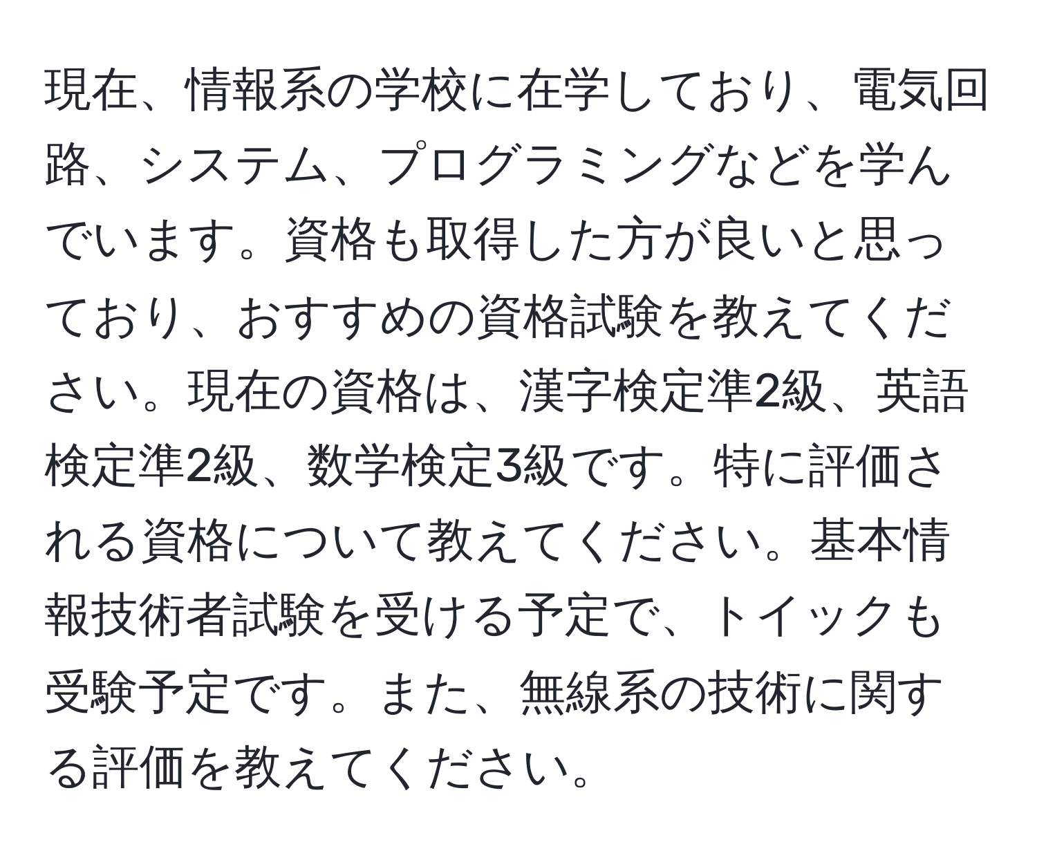 現在、情報系の学校に在学しており、電気回路、システム、プログラミングなどを学んでいます。資格も取得した方が良いと思っており、おすすめの資格試験を教えてください。現在の資格は、漢字検定準2級、英語検定準2級、数学検定3級です。特に評価される資格について教えてください。基本情報技術者試験を受ける予定で、トイックも受験予定です。また、無線系の技術に関する評価を教えてください。