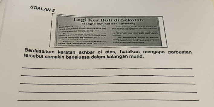 SOALAN 5 
Lagí Kes Buli di Sekolah 
Mangsa dipukul dan ditendang 
— 
t 

Berdasarkan keratan akhbar di atas, huraikan mengapa perbuatan 
tersebut semakin berleluasa dalam kalangan murid. 
_ 
_ 
_ 
_ 
_