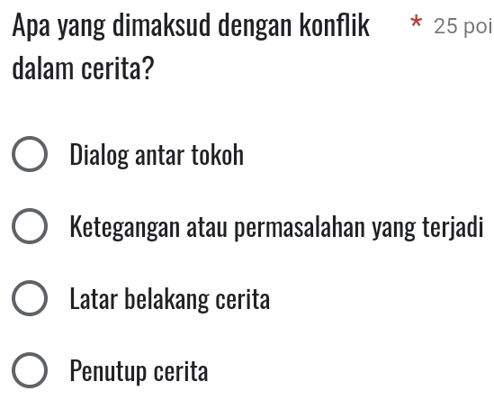 Apa yang dimaksud dengan konflik * 25 poi
dalam cerita?
Dialog antar tokoh
Ketegangan atau permasalahan yang terjadi
Latar belakang cerita
Penutup cerita