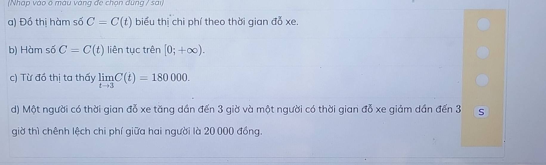 (Nhap vao o mau vang de chọn dung / sai) 
a) Đồ thị hàm số C=C(t) biểu thị chi phí theo thời gian đỗ xe. 
b) Hàm số C=C(t) liên tục trên [0;+∈fty ). 
c) Từ đồ thị ta thấy limlimits _tto 3C(t)=180000. 
d) Một người có thời gian đỗ xe tăng dần đến 3 giờ và một người có thời gian đỗ xe giảm dần đến 3 S
giờ thì chênh lệch chi phí giữa hai người là 20 000 đồng.