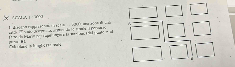 SCALA 1:3000
Il disegno rappresenta. in scala 1:3000 , una zona di una A 
città. E' stato disegnato, seguendo le strade il percorso 
fatto da Mario per raggiungere la stazione (dal punto A al 
punto B). 
Calcolane la lunghezza reale. 
B