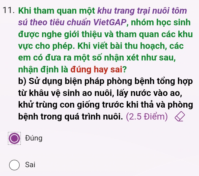 Khi tham quan một khu trang trại nuôi tôm
sú theo tiêu chuẩn VietGAP, nhóm học sinh
được nghe giới thiệu và tham quan các khu
vực cho phép. Khi viết bài thu hoạch, các
em có đưa ra một số nhận xét như sau,
nhận định là đúng hay sai?
b) Sử dụng biện pháp phòng bệnh tổng hợp
từ khâu vệ sinh ao nuôi, lấy nước vào ao,
khử trùng con giống trước khi thả và phòng
bệnh trong quá trình nuôi. (2.5 Điểm)
Đúng
Sai