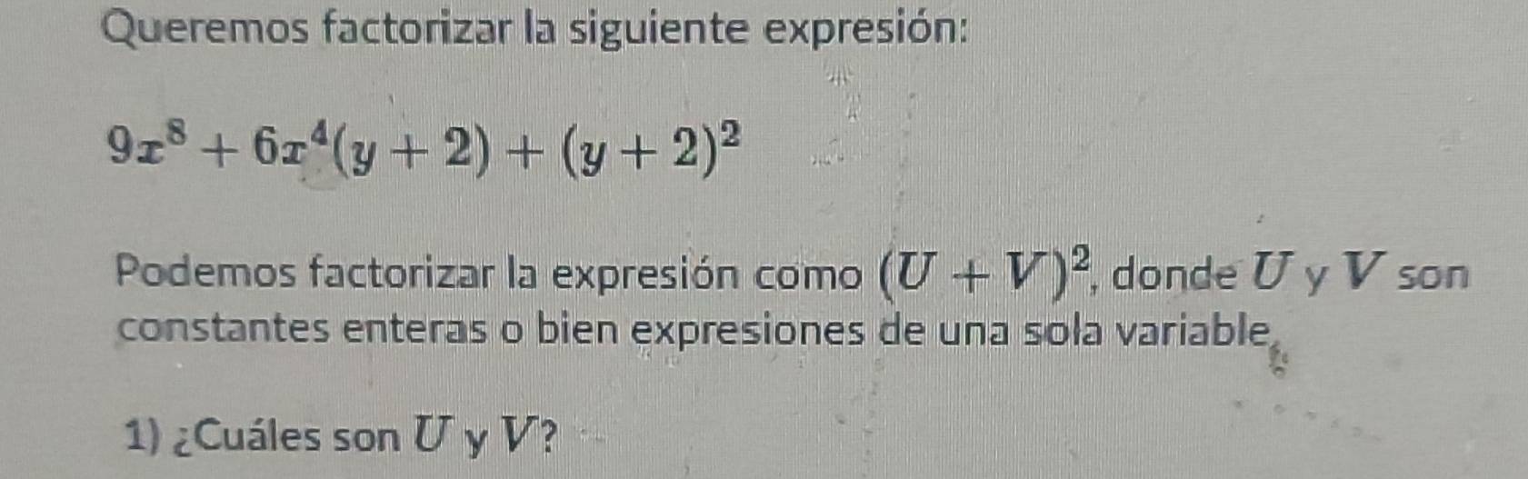 Queremos factorizar la siguiente expresión:
9x^8+6x^4(y+2)+(y+2)^2
Podemos factorizar la expresión como (U+V)^2 , donde U y V son 
constantes enteras o bien expresiones de una sola variable 
1) ¿Cuáles son U y V?