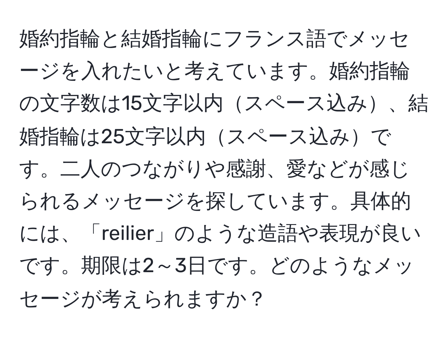 婚約指輪と結婚指輪にフランス語でメッセージを入れたいと考えています。婚約指輪の文字数は15文字以内スペース込み、結婚指輪は25文字以内スペース込みです。二人のつながりや感謝、愛などが感じられるメッセージを探しています。具体的には、「reilier」のような造語や表現が良いです。期限は2～3日です。どのようなメッセージが考えられますか？