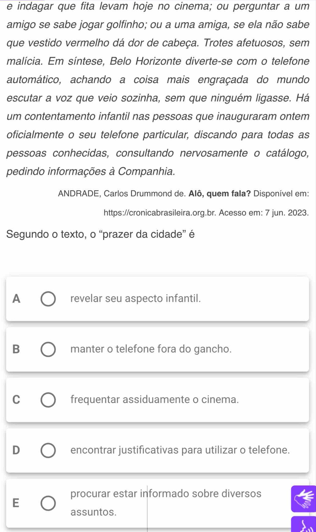 indagar que fita levam hoje no cinema; ou perguntar a um
amigo se sabe jogar golfinho; ou a uma amiga, se ela não sabe
que vestido vermelho dá dor de cabeça. Trotes afetuosos, sem
malícia. Em síntese, Belo Horizonte diverte-se com o telefone
automático, achando a coisa mais engraçada do mundo
escutar a voz que veio sozinha, sem que ninguém ligasse. Há
um contentamento infantil nas pessoas que inauguraram ontem
oficialmente o seu telefone particular, discando para todas as
pessoas conhecidas, consultando nervosamente o catálogo,
pedindo informações à Companhia.
ANDRADE, Carlos Drummond de. Alô, quem fala? Disponível em:
https://cronicabrasileira.org.br. Acesso em: 7 jun. 2023.
Segundo o texto, o “prazer da cidade” é
A revelar seu aspecto infantil.
B manter o telefone fora do gancho.
C frequentar assiduamente o cinema.
D encontrar justificativas para utilizar o telefone.
procurar estar informado sobre diversos
E
assuntos.