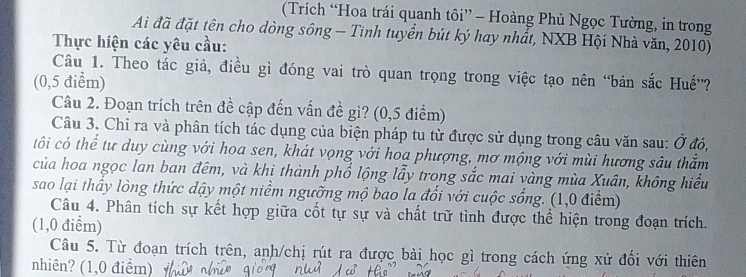 (Trích “Hoa trái quanh tôi” - Hoàng Phủ Ngọc Tường, in trong 
Ai đã đặt tên cho dòng sông - Tinh tuyển bút ký hay nhất, NXB Hội Nhà văn, 2010) 
Thực hiện các yêu cầu: 
Câu 1. Theo tác giả, điều gì đóng vai trò quan trọng trong việc tạo nên “bản sắc Huế”? 
(0,5 điểm) 
Câu 2. Đoạn trích trên đề cập đến vấn đề gì? (0,5 điểm) 
Câu 3. Chỉ ra và phân tích tác dụng của biện pháp tu từ được sử dụng trong câu văn sau: Ở đó, 
tôi có thể tư duy cùng với hoa sen, khát vọng với hoa phượng, mơ mộng với mùi hương sâu thắm 
của hoa ngọc lan ban đêm, và khi thành phổ lộng lẫy trong sắc mai vàng mùa Xuân, không hiểu 
sao lại thấy lòng thức dậy một niềm ngưỡng mộ bao la đổi với cuộc sống. (1,0 điểm) 
Câu 4. Phân tích sự kết hợp giữa cốt tự sự và chất trữ tình được thể hiện trong đoạn trích. 
(1,0 điểm) 
Câu 5. Từ đoạn trích trên, anh/chị rút ra được bài học gì trong cách ứng xử đổi với thiên 
nhiên? (1,0 điểm)