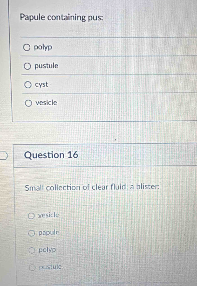 Papule containing pus:
polyp
pustule
cyst
vesicle
Question 16
Small collection of clear fluid; a blister:
yesicle
papule
polyp
pustule