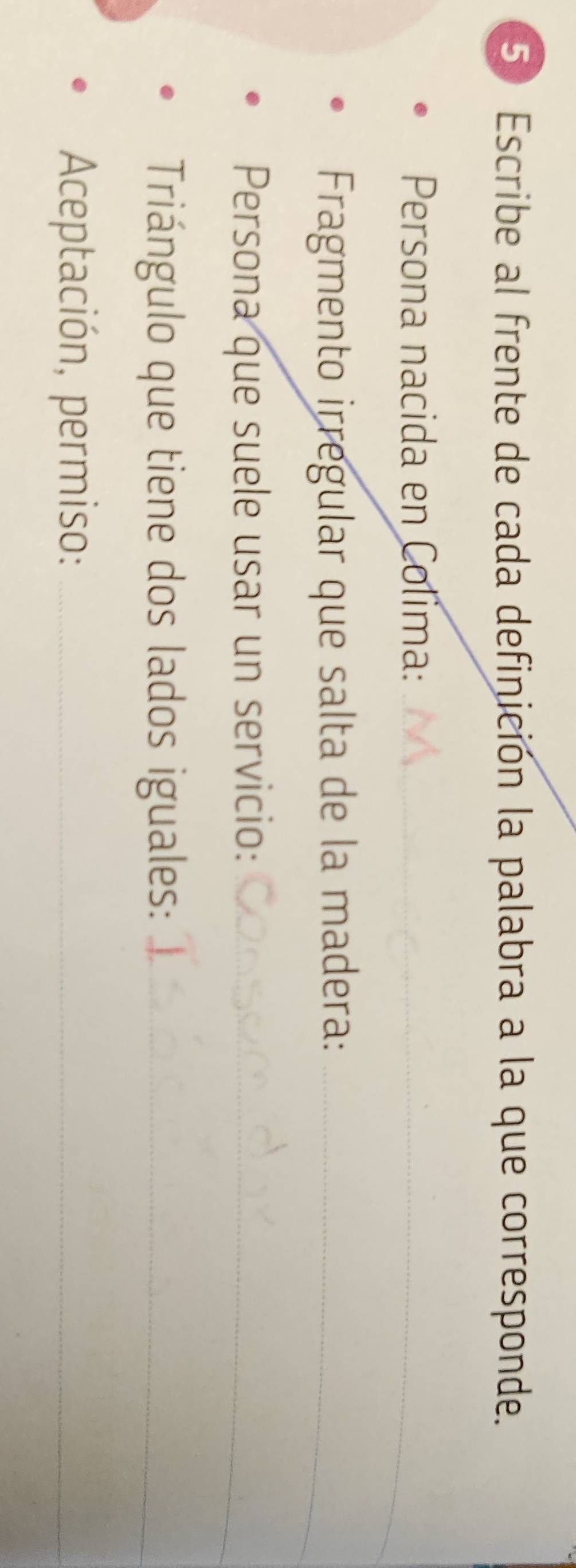 Escribe al frente de cada definición la palabra a la que corresponde. 
Persona nacida en Colima:_ 
Fragmento irregular que salta de la madera:_ 
Persona que suele usar un servicio:_ 
Triángulo que tiene dos lados iguales:_ 
Aceptación, permiso:_