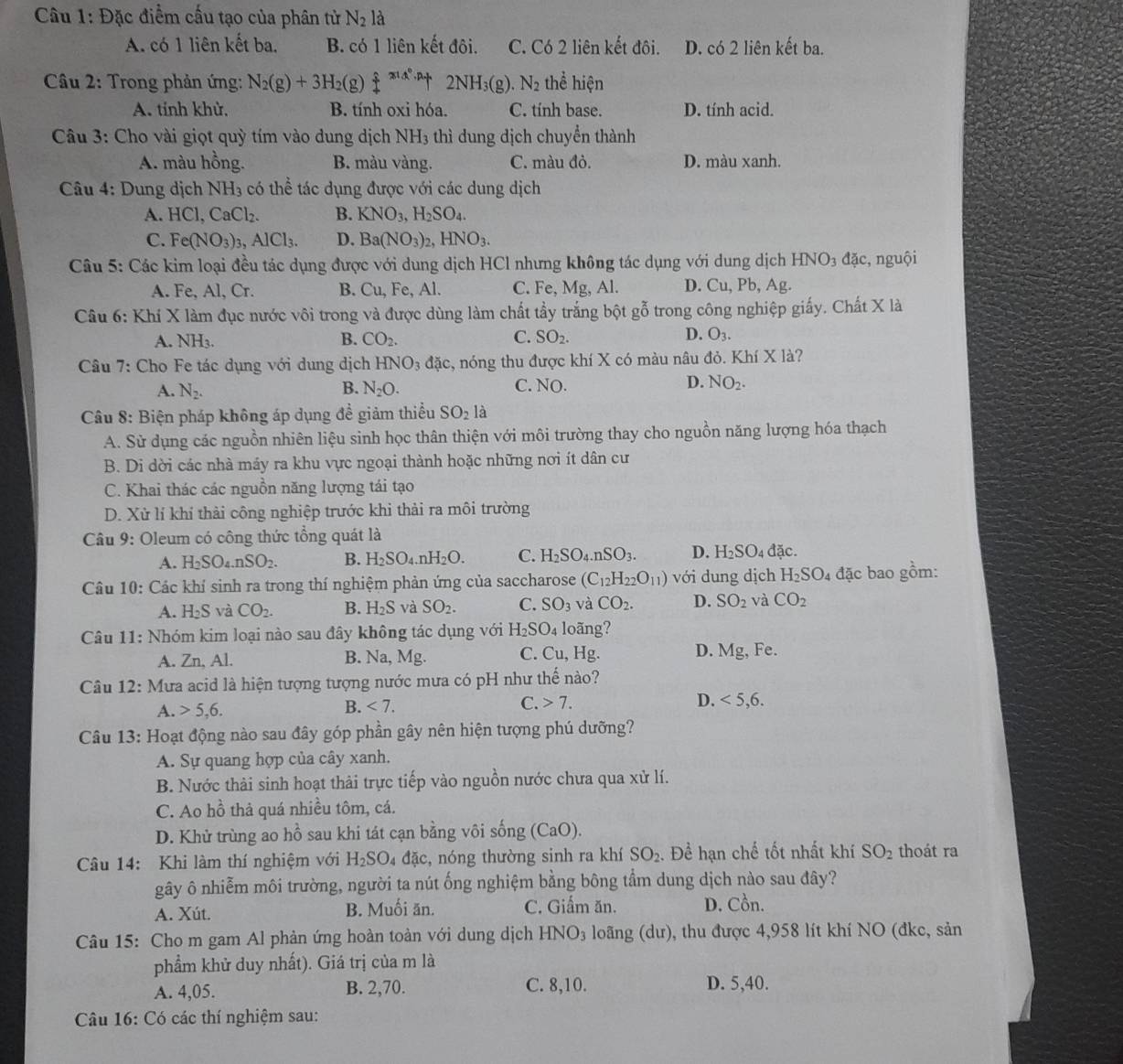 Đặc điểm cấu tạo của phân tử N_2 là
A. có 1 liên kết ba. B. có 1 liên kết đôi. C. Có 2 liên kết đôi. D. có 2 liên kết ba.
Cầu 2: Trong phản ứng: N_2(g)+3H_2(g a  s/t xia· pt 2NH_3(g) N_2 thể hiện
A. tính khử, B. tính oxi hóa. C. tính base. D. tính acid.
Câu 3: Cho vài giọt quỳ tím vào dung dịch NH_3 thì dung dịch chuyển thành
A. màu hồng. B. màu vàng. C. màu đỏ. D. màu xanh.
Câu 4: Dung dịch NH_3 có thể tác dụng được với các dung dịch
A. HCl,CaCl_2. B. KNO_3,H_2SO_4.
C. Fe(NO_3)_3,AlCl_3. D. Ba(NO_3)_2,HNO_3.
Câu 5: Các kim loại đều tác dụng được với dung dịch HCl nhưng không tác dụng với dung dịch HNO_3 đặc, nguội
A. Fe, Al, Cr. B. Cu, Fe, Al. C. Fe, Mg, Al. D. Cu, Pb, Ag.
Câu 6: Khí X làm đục nước vôi trong và được dùng làm chất tầy trắng bột gỗ trong công nghiệp giấy. Chất X là
A. NH
B. CO_2. C. SO_2. D. O_3.
Câu 7: Cho Fe tác dụng với dung dịch HNO_3 đặc, nóng thu được khí X có màu nâu đỏ. Khí X1 à?
B.
C.
A. N_2. N_2O. NO.
D. NO_2.
Câu 8: Biện pháp không áp dụng đề giảm thiều SO_2la
A. Sử dụng các nguồn nhiên liệu sinh học thân thiện với môi trường thay cho nguồn năng lượng hóa thạch
B. Di dời các nhà máy ra khu vực ngoại thành hoặc những nơi ít dân cư
C. Khai thác các nguồn năng lượng tái tạo
D. Xử lí khí thải công nghiệp trước khi thải ra môi trường
Câu 9: Oleum có công thức tổng quát là 4 đặc.
A. H_2SO_4.nSO_2. B. H_2SO_4.nH_2O. C. H_2SO_4.nSO_3. D. H_2SO_4
Câu 10: Các khí sinh ra trong thí nghiệm phản ứng của saccharose (C_12H_22O_11) với dung dịch H_2SO_4 đặc bao gồm:
A. H_2S và CO_2. B. H_2S và SO_2. C. SO_3 và CO_2. D. SO_2 và CO_2
Câu 11: Nhóm kim loại nào sau đây không tác dụng với H_2SO. 4 loãng?
A. Zn, Al. B. Na, Mg. C. Cu, Hg. D. Mg, Fe.
Câu 12: Mưa acid là hiện tượng tượng nước mưa có pH như thế nào?
A. 5,6.
B. <7. C. 7. D. <5,6.
Câu 13: Hoạt động nào sau đây góp phần gây nên hiện tượng phú dưỡng?
A. Sự quang hợp của cây xanh.
B. Nước thải sinh hoạt thải trực tiếp vào nguồn nước chưa qua xử lí.
C. Ao hồ thả quá nhiều tôm, cá.
D. Khử trùng ao hồ sau khi tát cạn bằng vôi sống (CaO).
Câu 14: Khi làm thí nghiệm với H_2SO_4 đặc, nóng thường sinh ra khí SO_2. Đề hạn chế tốt nhất khí SO_2 thoát ra
gây ô nhiễm môi trường, người ta nút ống nghiệm bằng bông tẩm dung dịch nào sau đây?
A. Xút. B. Muối ăn. C. Giấm ăn. D. Cồn.
Câu 15: Cho m gam Al phản ứng hoàn toàn với dung dịch H INO_3 loãng (dư), thu được 4,958 lít khí NO (đkc, sản
phẩm khử duy nhất). Giá trị của m là
A. 4,05. B. 2,70. C. 8,10. D. 5,40.
Câu 16: Có các thí nghiệm sau: