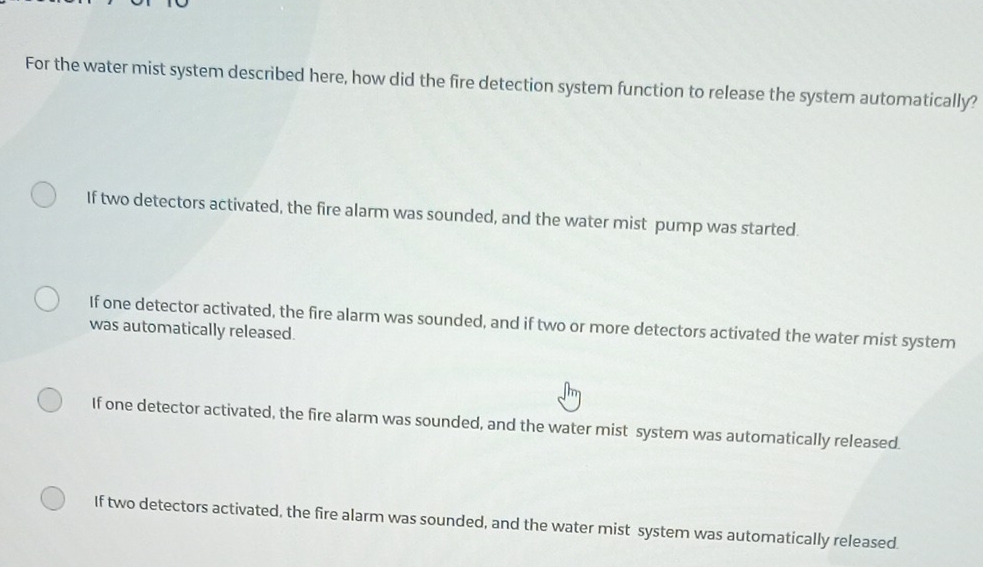 For the water mist system described here, how did the fire detection system function to release the system automatically?
If two detectors activated, the fire alarm was sounded, and the water mist pump was started.
If one detector activated, the fire alarm was sounded, and if two or more detectors activated the water mist system
was automatically released.
If one detector activated, the fire alarm was sounded, and the water mist system was automatically released.
If two detectors activated, the fire alarm was sounded, and the water mist system was automatically released.