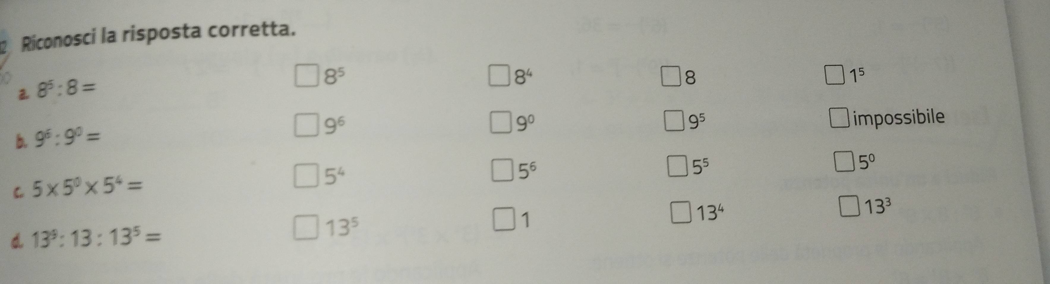 Riconosci la risposta corretta.
8^5
8^4
a 8^5:8=
8
1^5
b. 9^6:9^0=
9^6
9^0 impossibile
9^5
C 5* 5^0* 5^4=
5^4
5^6
5^5
5^0
13^4
13^3
d 13^9:13:13^5=
13^5
1