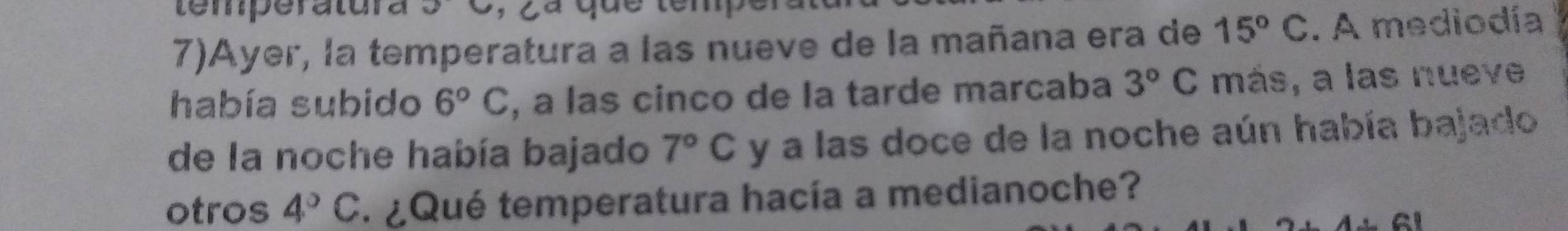 temperatura 52
7)Ayer, la temperatura a las nueve de la mañana era de 15°C. A mediodía 
había subido 6°C , a las cinco de la tarde marcaba 3°C más, a las nueve 
de la noche había bajado 7°C y a las doce de la noche aún había bajado 
otros 4°C * ¿Qué temperatura hacía a medianoche?