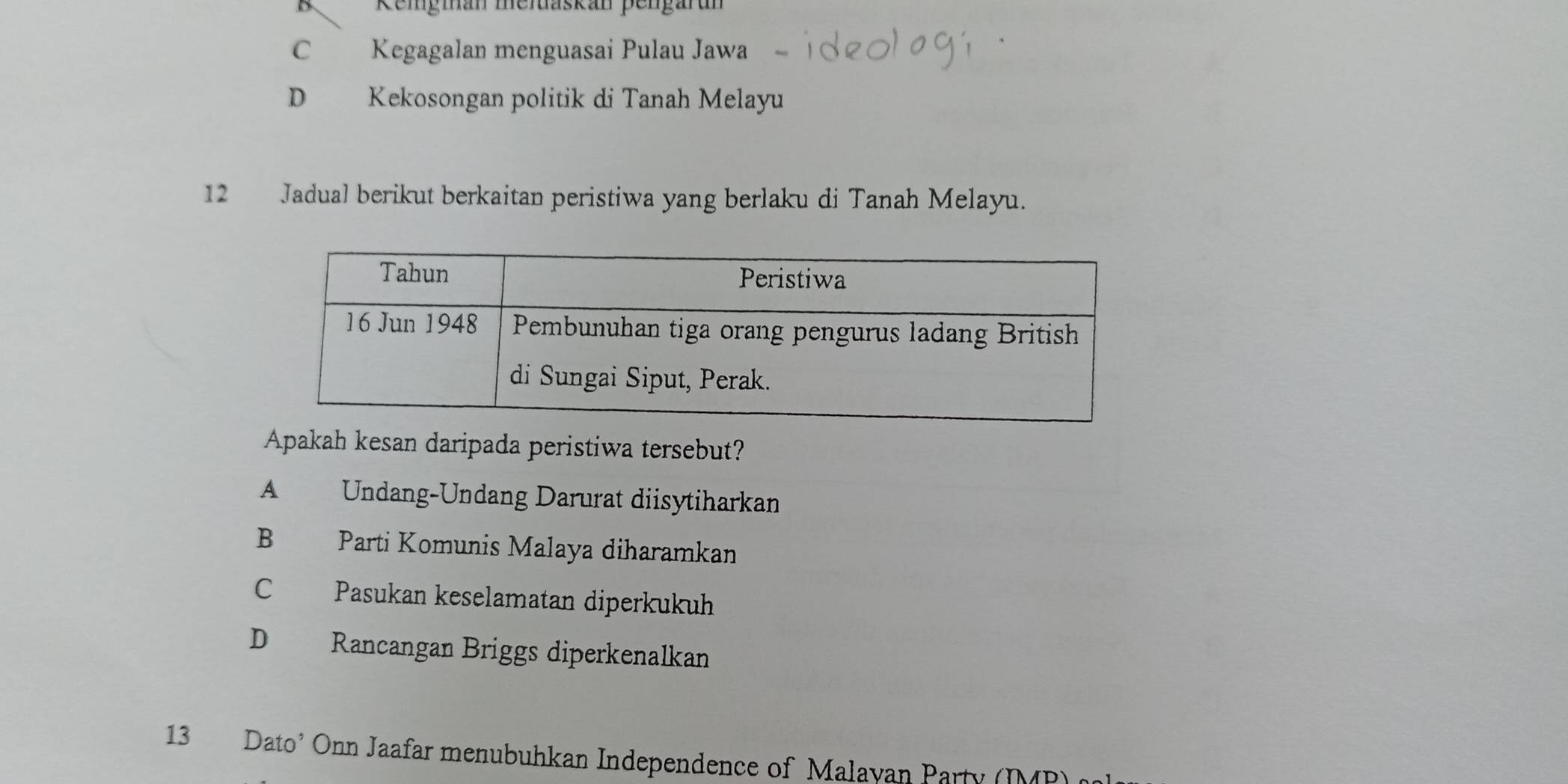 B Reigman memaskan pengarun
C Kegagalan menguasai Pulau Jawa
D€£ Kekosongan politik di Tanah Melayu
12 Jadual berikut berkaitan peristiwa yang berlaku di Tanah Melayu.
Apakah kesan daripada peristiwa tersebut?
A£ Undang-Undang Darurat diisytiharkan
B Parti Komunis Malaya diharamkan
C Pasukan keselamatan diperkukuh
D Rancangan Briggs diperkenalkan
13 Dato’ Onn Jaafar menubuhkan Independence of Malayan Party (IMP)