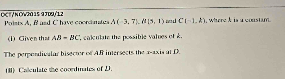 OCT/NOV2015 9709/12 
Points A, B and C have coordinates A(-3,7), B(5,1) and C(-1,k) , where k is a constant. 
(i) Given that AB=BC , calculate the possible values of k. 
The perpendicular bisector of AB intersects the x-axis at D. 
(ii) Calculate the coordinates of D.