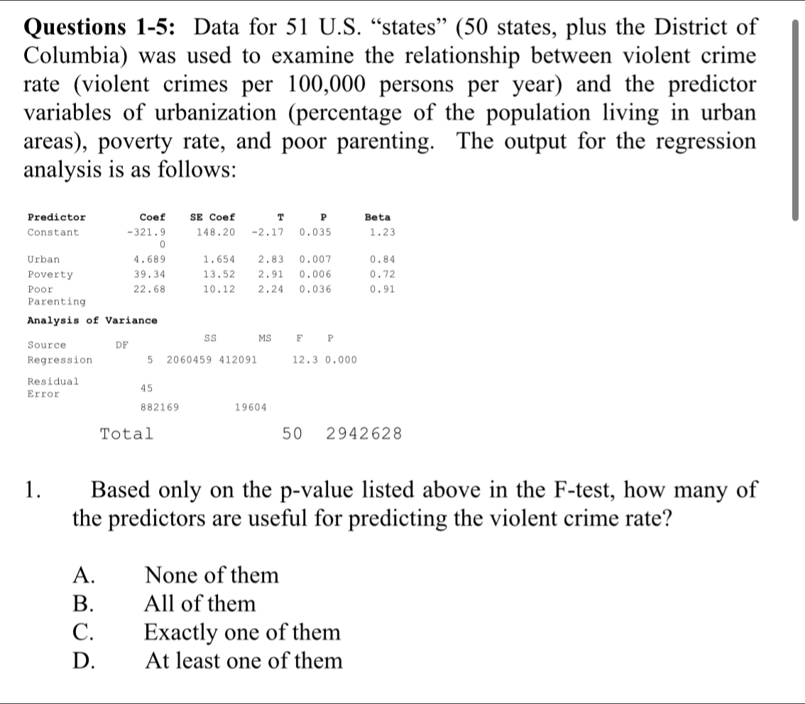 Questions 1-5: Data for 51 U.S. “states” (50 states, plus the District of
Columbia) was used to examine the relationship between violent crime
rate (violent crimes per 100,000 persons per year) and the predictor
variables of urbanization (percentage of the population living in urban
areas), poverty rate, and poor parenting. The output for the regression
analysis is as follows:
Predictor Coef SE Coef T p Beta
Constant - 321.9 148.20 -2.17 0.035 1.23
0
Urban 4.689 1.654 2.83 0.007 0.84
Poverty 39.34 13.52 2.91 0.006 0.72
Poor 22.68 10.12 2.24 0.036 0.91
Parenting
Analysis of Variance
Source DF ss MS F P
Regression 5 2060459 412091 12.3 0.000
Residual 45
Error
882169 19604
Total 50 2942628
1. Based only on the p -value listed above in the F-test, how many of
the predictors are useful for predicting the violent crime rate?
A. None of them
B. All of them
C. Exactly one of them
D. At least one of them