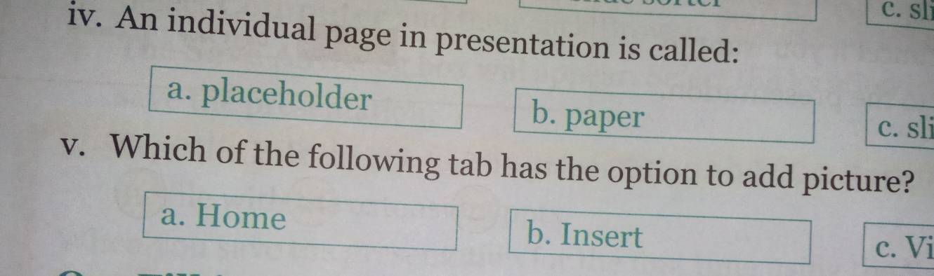 c. sl
iv. An individual page in presentation is called:
a. placeholder b. paper
c. sli
v. Which of the following tab has the option to add picture?
a. Home b. Insert
c. Vi