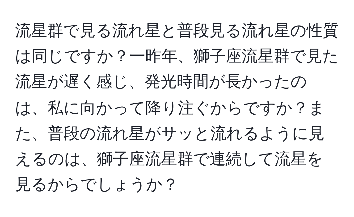 流星群で見る流れ星と普段見る流れ星の性質は同じですか？一昨年、獅子座流星群で見た流星が遅く感じ、発光時間が長かったのは、私に向かって降り注ぐからですか？また、普段の流れ星がサッと流れるように見えるのは、獅子座流星群で連続して流星を見るからでしょうか？