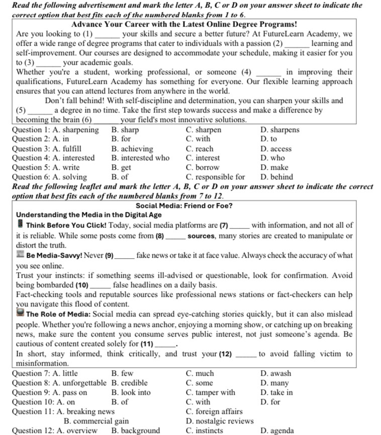 Read the following advertisement and mark the letter A, B, C or D on your answer sheet to indicate the
correct option that best fits each of the numbered blanks from 1 to 6.
Advance Your Career with the Latest Online Degree Programs!
Are you looking to (1) _your skills and secure a better future? At FutureLearn Academy, we
offer a wide range of degree programs that cater to individuals with a passion (2) _learning and
self-improvement. Our courses are designed to accommodate your schedule, making it easier for you
to (3) _your academic goals.
Whether you're a student, working professional, or someone (4) _in improving their
qualifications, FutureLearn Academy has something for everyone. Our flexible learning approach
ensures that you can attend lectures from anywhere in the world.
Don’t fall behind! With self-discipline and determination, you can sharpen your skills and
(5) _a degree in no time. Take the first step towards success and make a difference by
becoming the brain (6) your field's most innovative solutions.
Question 1· A. sharpening B. sharp C. sharpen D. sharpens
Question 2:A. in B. for C. with D. to
Question 3:A. fulfill B. achieving C. reach D. access
Question 4:A. interested B. interested who C. interest D. who
Question 5:A. write B. get C. borrow D. make
Question 6:A. solving B. of C. responsible for D. behind
Read the following leaflet and mark the letter A, B, C or D on your answer sheet to indicate the correct
option that best fits each of the numbered blanks from 7 to 12.
Social Media: Friend or Foe?
Understanding the Media in the Digital Age
Think Before You Click! Today, social media platforms are (7)_ with information, and not all of
it is reliable. While some posts come from (8)_ sources, many stories are created to manipulate or
distort the truth.
Be Media-Savvy! Never (9)_ fake news or take it at face value. Always check the accuracy of what
you see online.
Trust your instincts: if something seems ill-advised or questionable, look for confirmation. Avoid
being bombarded (10) _false headlines on a daily basis.
Fact-checking tools and reputable sources like professional news stations or fact-checkers can help
you navigate this flood of content.
The Role of Media: Social media can spread eye-catching stories quickly, but it can also mislead
people. Whether you're following a news anchor, enjoying a morning show, or catching up on breaking
news, make sure the content you consume serves public interest, not just someone’s agenda. Be
cautious of content created solely for (11)_ .
In short, stay informed, think critically, and trust your (12) _to avoid falling victim to
misinformation.
Question 7:A. little B. few C. much D. awash
Question 8:A. unforgettable B. credible C. some D. many
Question 9:A. pass on B. look into C. tamper with D. take in
Question 10:A. on B. of C. with D. for
Question 11:A. breaking news C. foreign affairs
B. commercial gain D. nostalgic reviews
Question 12:A. overview B. background C. instincts D. agenda