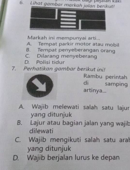 bagi pejaïan kaki
6. Lihat gambar markah t!
Markah ini mempunyai arti...
A. Tempat parkir motor atau mobil
B. Tempat penyeberangan orang
C. Dilarang menyeberang
D. Polisi tidur
7. Perhatikan gambar berikut ini!
Rambu perintah
di samping
artinya...
A. Wajib melewati salah satu lajur
yang ditunjuk
B. Lajur atau bagian jalan yang wajib
dilewati
C. Wajib mengikuti salah satu aral
yang ditunjuk
D. Wajib berjalan lurus ke depan