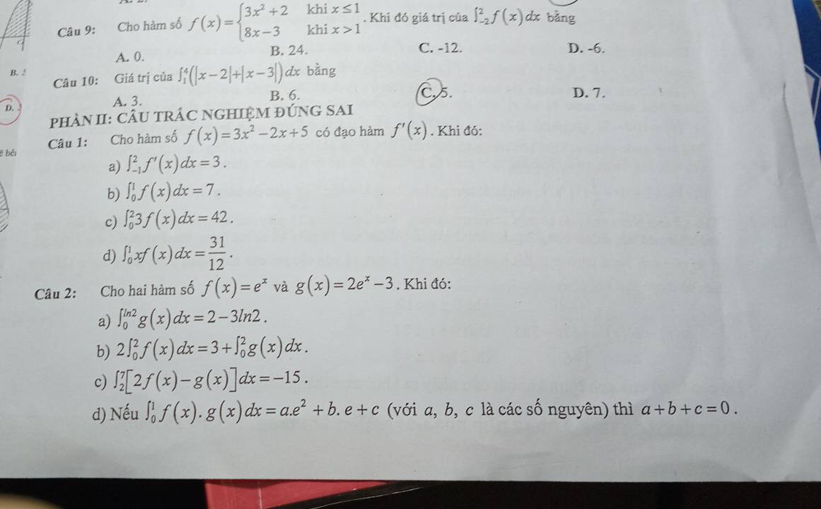 Cho hàm số f(x)=beginarrayl 3x^2+2khix≤ 1 8x-3khix>1endarray.. Khi đó giá trị của ∈t _(-2)^2f(x) dx bằng
A. 0. B. 24. C. -12. D. -6.
B. dx bàng
Câu 10: Giá trị của ∈t _1^(4(|x-2|+|x-3|)
4
A. 3. B. 6. C. 5. D. 7.
pHÀN II: CÂU TRÁC NGHIỆM ĐÚNG SAI
Câu 1: Cho hàm số f(x)=3x^2)-2x+5 có đạo hàm f'(x). Khi đó:
ē bèi
a) ∈t _(-1)^2f'(x)dx=3. 
b) ∈t _0^(1f(x)dx=7.
c) ∈t _0^23f(x)dx=42.
d) ∈t _0^1xf(x)dx=frac 31)12. 
Câu 2: Cho hai hàm số f(x)=e^x và g(x)=2e^x-3. Khi đó:
a) ∈t _0^((ln 2)g(x)dx=2-3ln 2.
b) 2∈t _0^2f(x)dx=3+∈t _0^2g(x)dx.
c) ∈t _2^7[2f(x)-g(x)]dx=-15. 
d) Nếu ∈t _0^1f(x).g(x)dx=a.e^2)+b.e+c (với a, b, c là các số nguyên) thì a+b+c=0.