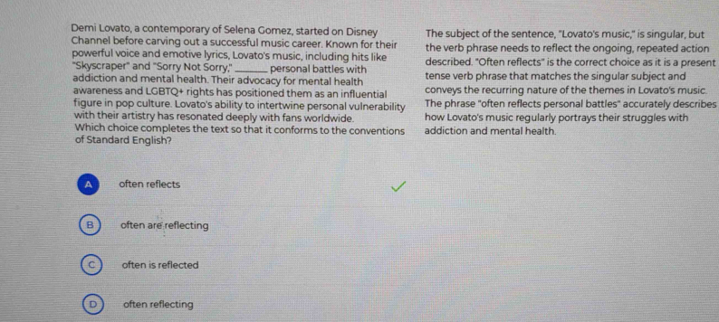 Demi Lovato, a contemporary of Selena Gomez, started on Disney The subject of the sentence, "Lovato's music," is singular, but
Channel before carving out a successful music career. Known for their the verb phrase needs to reflect the ongoing, repeated action
powerful voice and emotive lyrics, Lovato's music, including hits like described. "Often reflects" is the correct choice as it is a present
''Skyscraper'' and ''Sorry Not Sorry,'' _personal battles with
addiction and mental health. Their advocacy for mental health tense verb phrase that matches the singular subject and
awareness and LGBTQ+ rights has positioned them as an influential conveys the recurring nature of the themes in Lovato's music.
figure in pop culture. Lovato's ability to intertwine personal vulnerability The phrase "often reflects personal battles" accurately describes
with their artistry has resonated deeply with fans worldwide. how Lovato's music regularly portrays their struggles with
Which choice completes the text so that it conforms to the conventions addiction and mental health.
of Standard English?
A often reflects
B often are reflecting
often is reflected
often reflecting