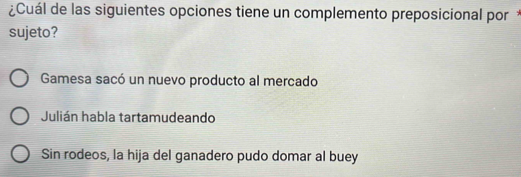 ¿Cuál de las siguientes opciones tiene un complemento preposicional por*
sujeto?
Gamesa sacó un nuevo producto al mercado
Julián habla tartamudeando
Sin rodeos, la hija del ganadero pudo domar al buey