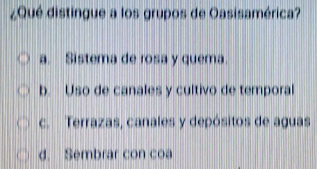 ¿Qué distingue a los grupos de Oasisamérica?
a. Sistema de rosa y quema.
b. Uso de canales y cultivo de temporal
c. Terrazas, canales y depósitos de aguas
d. Sembrar con coa