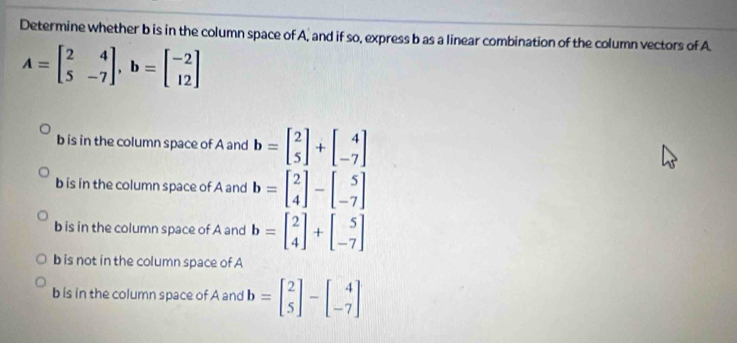 Determine whether b is in the column space of A, and if so, express b as a linear combination of the column vectors of A
A=beginbmatrix 2&4 5&-7endbmatrix , b=beginbmatrix -2 12endbmatrix
b is in the column space of A and b=beginbmatrix 2 5endbmatrix +beginbmatrix 4 -7endbmatrix
b is in the column space of A and b=beginbmatrix 2 4endbmatrix -beginbmatrix 5 -7endbmatrix
b is in the column space of A and b=beginbmatrix 2 4endbmatrix +beginbmatrix 5 -7endbmatrix
b is not in the column space of A
b is in the column space of A and b=beginbmatrix 2 5endbmatrix -beginbmatrix 4 -7endbmatrix