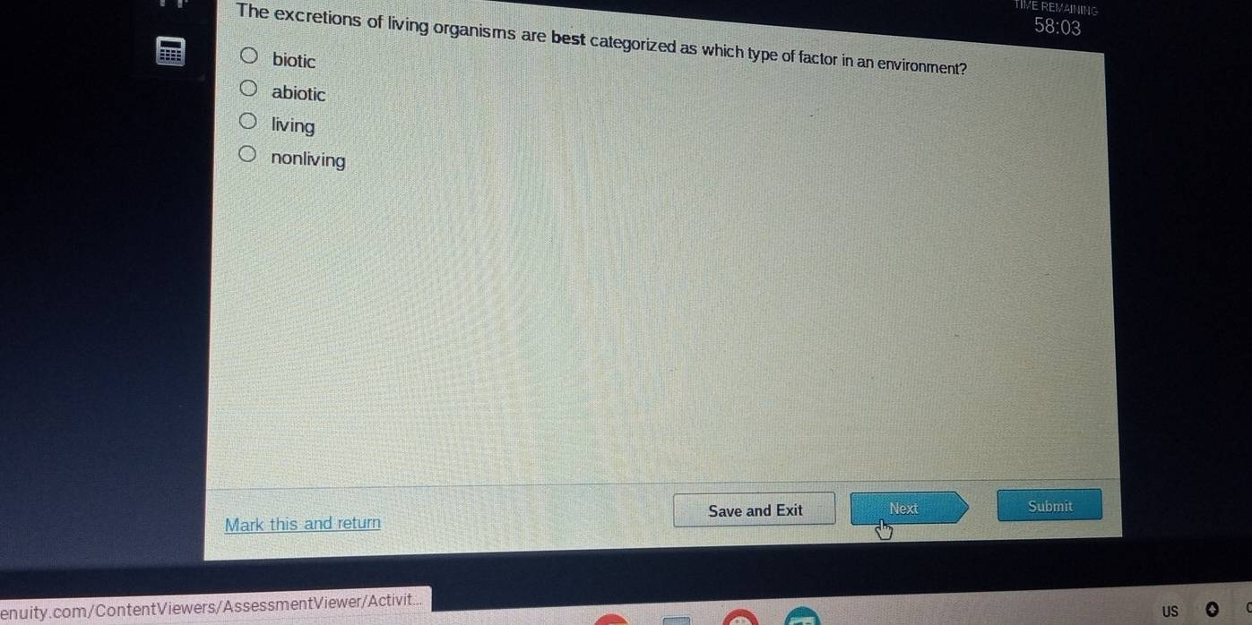 TIVE REMAINING
58:03
The excretions of living organisms are best categorized as which type of factor in an environment?
biotic
abiotic
living
nonliving
Save and Exit Next Submit
Mark this and return
enuity.com/ContentViewers/AssessmentViewer/Activit...