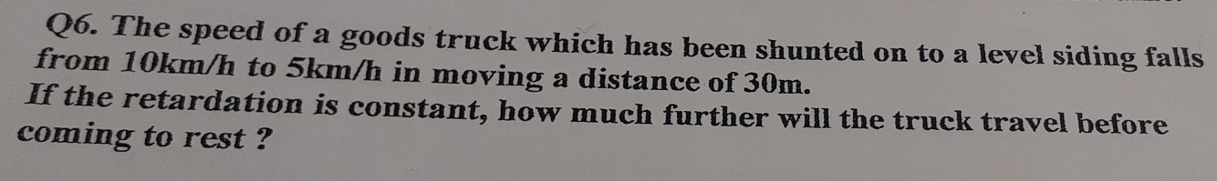 The speed of a goods truck which has been shunted on to a level siding falls 
from 10km/h to 5km/h in moving a distance of 30m. 
If the retardation is constant, how much further will the truck travel before 
coming to rest ?