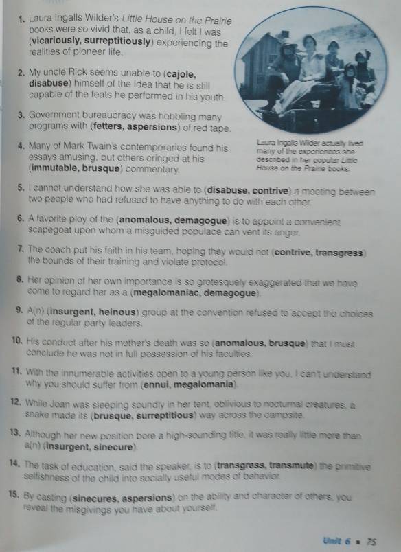Laura Ingalls Wilder's Little House on the Prair
books were so vivid that, as a child, I felt I was
(vicariously, surreptitiously) experiencing th
realities of pioneer life
2. My uncle Rick seems unable to (cajole,
disabuse) himself of the idea that he is still
capable of the feats he performed in his youth.
3. Government bureaucracy was hobbling many
programs with (fetters, aspersions) of red tap
4. Many of Mark Twain's contemporaries found his many of the experiences she
essays amusing, but others cringed at his described in her popular Little
(immutable, brusque) commentary. House on the Prairie books.
5, I cannot understand how she was able to (disabuse, contrive) a meeting between
two people who had refused to have anything to do with each other
6. A favorite ploy of the (anomalous, demagogue) is to appoint a convenient
scapegoat upon whom a misguided populace can vent its anger.
7. The coach put his faith in his team, hoping they would not (contrive, transgress)
the bounds of their training and violate protocol.
8. Her opinion of her own importance is so grotesquely exaggerated that we have
come to regard her as a (megalomaniac, demagogue)
9. A(n) (insurgent, helnous) group at the convention refused to accept the choices
of the regular party leaders.
10. His conduct after his mother's death was so (anomalous, brusque) that I must
conclude he was not in full possession of his faculties.
11. With the innumerable activities open to a young person like you, I can't understand
why you should suffer from (ennui, megalomania)
12. While Joan was sleeping soundly in her tent, oblivious to nocturnal creatures, a
snake made its (brusque, surreptitious) way across the campsite.
13. Although her new position bore a high-sounding title, it was really little more than
a(n) (insurgent, sinecure)
14. The task of education, said the speaker, is to (transgress, transmute) the primitive
selfishness of the child into socially useful modes of behavior
15. By casting (sinecures, aspersions) on the ability and character of others, you
reveal the misgivings you have about yourself.
Unit 6* 75