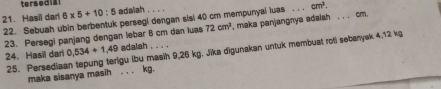 ters ed a
cm^2. 
21. Hasil darl 6* 5+10:5 adalah . . . 
22. Sebuah ubin berbentuk persegi dengan sisi 40 cm mempunyal luas maka panjangnya adaiah . . . cm. 
23. Persegi panjang dengan lebar 6 cm dan luas 72cm^2
25. Persediaan tepung terigu lbu masih 9,26 kg. Jika digunakan untuk membuat roti sebanyak 4,12 kg
24. Hasil dari 0,534+1,49 adalah 
maka sisanya masih . . . kg.